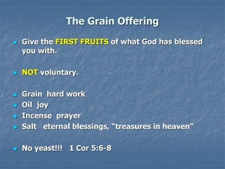 The Grain Offering
 Give the FIRST FRUITS of what God has blessed
you with.
 NOT voluntary.
 Grain hard work
 Oil joy
 Incense prayer
 Salt eternal blessings, “treasures in heaven”
 No yeast!!! 1 Cor 5:6-8
 