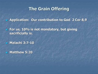 The Grain Offering
 Application: Our contribution to God 2 Cor 8,9
 For us, 10% is not mandatory, but giving
sacrificially is.
 Malachi 3:7-10
 Matthew 5:20
 