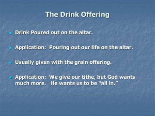 The Drink Offering
 Drink Poured out on the altar.
 Application: Pouring out our life on the altar.
 Usually given with the grain offering.
 Application: We give our tithe, but God wants
much more. He wants us to be “all in.”
 