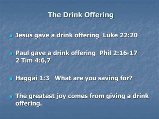 The Drink Offering
 Jesus gave a drink offering Luke 22:20
 Paul gave a drink offering Phil 2:16-17
2 Tim 4:6,7
 Haggai 1:3 What are you saving for?
 The greatest joy comes from giving a drink
offering.
 