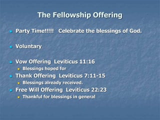 The Fellowship Offering
 Party Time!!!!! Celebrate the blessings of God.
 Voluntary
 Vow Offering Leviticus 11:16
 Blessings hoped for
 Thank Offering Leviticus 7:11-15
 Blessings already received.
 Free Will Offering Leviticus 22:23
 Thankful for blessings in general
 