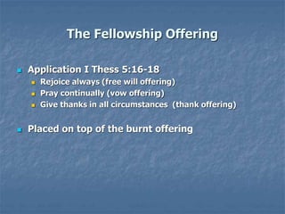 The Fellowship Offering
 Application I Thess 5:16-18
 Rejoice always (free will offering)
 Pray continually (vow offering)
 Give thanks in all circumstances (thank offering)
 Placed on top of the burnt offering
 