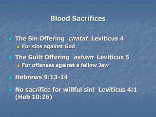 Blood Sacrifices
 The Sin Offering chatat Leviticus 4
 For sins against God
 The Guilt Offering asham Leviticus 5
 For offenses against a fellow Jew
 Hebrews 9:13-14
 No sacrifice for willful sin! Leviticus 4:1
(Heb 10:26)
 