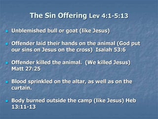 The Sin Offering Lev 4:1-5:13
 Unblemished bull or goat (like Jesus)
 Offender laid their hands on the animal (God put
our sins on Jesus on the cross) Isaiah 53:6
 Offender killed the animal. (We killed Jesus)
Matt 27:25
 Blood sprinkled on the altar, as well as on the
curtain.
 Body burned outside the camp (like Jesus) Heb
13:11-13
 