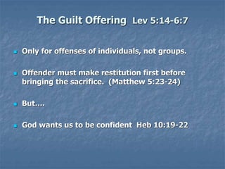 The Guilt Offering Lev 5:14-6:7
 Only for offenses of individuals, not groups.
 Offender must make restitution first before
bringing the sacrifice. (Matthew 5:23-24)
 But….
 God wants us to be confident Heb 10:19-22
 
