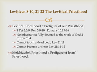 
 Levitical Priesthood a Prefigure of our Priesthood.
 1 Pet 2:5,9 Rev 5:9-10, Romans 15:15-16
 No inheritance: fully devoted to the work of God 2
Chron 31:4
 Cannot touch a dead body Lev 21:11
 Cannot become unclean Lev 21:11-12
 Melchizedek Priesthood a Prefigure of Jesus’
Priesthood.
Leviticus 8-10, 21-22 The Levitical Priesthood
 