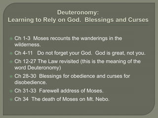  Ch 1-3 Moses recounts the wanderings in the
wilderness.
 Ch 4-11 Do not forget your God. God is great, not you.
 Ch 12-27 The Law revisited (this is the meaning of the
word Deuteronomy)
 Ch 28-30 Blessings for obedience and curses for
disobedience.
 Ch 31-33 Farewell address of Moses.
 Ch 34 The death of Moses on Mt. Nebo.
 