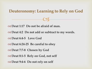 
 Deut 1:17 Do not be afraid of man.
 Deut 4:2 Do not add or subtract to my words.
 Deut 6:4-5 Love God
 Deut 6:24-25 Be careful to obey
 Deut 7:7-8 Chosen by God
 Deut 8:1-5 Rely on God, not self
 Deut 9:4-6 Do not rely on self
Deuteronomy: Learning to Rely on God
 