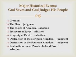 
 Creation
 The Flood judgment
 The choice of Abraham salvation
 Escape from Egypt salvation
 Kingship of David salvation
 Destruction of the Northern Kingdom judgment
 Destruction of the Southern Kingdom judgment
 Restorations under Zerubabbel and Ezra
salvation
Major Historical Events:
God Saves and God Judges His People
 