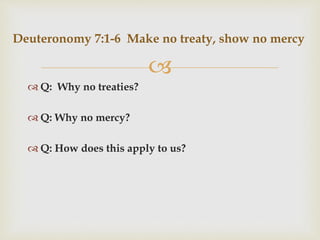 
 Q: Why no treaties?
 Q: Why no mercy?
 Q: How does this apply to us?
Deuteronomy 7:1-6 Make no treaty, show no mercy
 