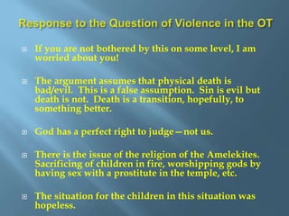  If you are not bothered by this on some level, I am
worried about you!
 The argument assumes that physical death is
bad/evil. This is a false assumption. Sin is evil but
death is not. Death is a transition, hopefully, to
something better.
 God has a perfect right to judge—not us.
 There is the issue of the religion of the Amelekites.
Sacrificing of children in fire, worshipping gods by
having sex with a prostitute in the temple, etc.
 The situation for the children in this situation was
hopeless.
 