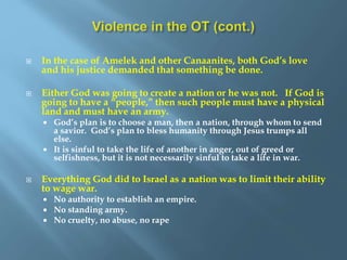  In the case of Amelek and other Canaanites, both God’s love
and his justice demanded that something be done.
 Either God was going to create a nation or he was not. If God is
going to have a “people,” then such people must have a physical
land and must have an army.
 God’s plan is to choose a man, then a nation, through whom to send
a savior. God’s plan to bless humanity through Jesus trumps all
else.
 It is sinful to take the life of another in anger, out of greed or
selfishness, but it is not necessarily sinful to take a life in war.
 Everything God did to Israel as a nation was to limit their ability
to wage war.
 No authority to establish an empire.
 No standing army.
 No cruelty, no abuse, no rape
 
