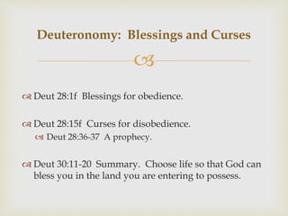 
 Deut 28:1f Blessings for obedience.
 Deut 28:15f Curses for disobedience.
 Deut 28:36-37 A prophecy.
 Deut 30:11-20 Summary. Choose life so that God can
bless you in the land you are entering to possess.
Deuteronomy: Blessings and Curses
 