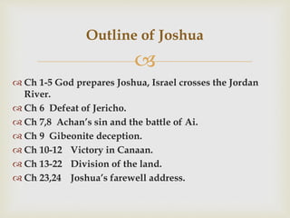 
 Ch 1-5 God prepares Joshua, Israel crosses the Jordan
River.
 Ch 6 Defeat of Jericho.
 Ch 7,8 Achan’s sin and the battle of Ai.
 Ch 9 Gibeonite deception.
 Ch 10-12 Victory in Canaan.
 Ch 13-22 Division of the land.
 Ch 23,24 Joshua’s farewell address.
Outline of Joshua
 