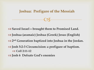 
 Saved Israel—brought them to Promised Land.
 Joshua (aramaic) Jeshua (Greek) Jesus (English)
 2nd Generation baptized into Joshua in the Jordan.
 Josh 5:2-3 Circumcision: a prefigure of baptism.
 Coll 2:11-12
 Josh 6 Defeats God’s enemies
Joshua: Prefigure of the Messiah
 