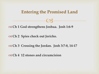 
 Ch 1 God strengthens Joshua. Josh 1:6-9
 Ch 2 Spies check out Jericho.
 Ch 3 Crossing the Jordan. Josh 3:7-8, 14-17
 Ch 4 12 stones and circumcision
Entering the Promised Land
 
