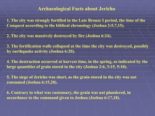 1. The city was strongly fortified in the Late Bronze I period, the time of the
Conquest according to the biblical chronology (Joshua 2:5,7,15).
2. The city was massively destroyed by fire (Joshua 6:24).
3. The fortification walls collapsed at the time the city was destroyed, possibly
by earthquake activity (Joshua 6:20).
4. The destruction occurred at harvest time, in the spring, as indicated by the
large quantities of grain stored in the city (Joshua 2:6, 3:15, 5:10).
5. The siege of Jericho was short, as the grain stored in the city was not
consumed (Joshua 6:15,20).
6. Contrary to what was customary, the grain was not plundered, in
accordance to the command given to Joshua (Joshua 6:17,18).
Archaeological Facts about Jericho
 