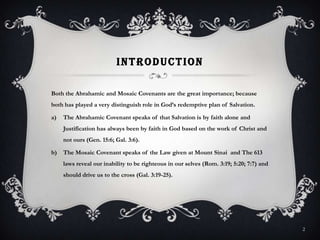 IntroductionBoth the Abrahamic and Mosaic Covenants are the great importance; because both has played a very distinguish role in God’s redemptive plan of Salvation.The Abrahamic Covenant speaks of that Salvation is by faith alone and Justification has always been by faith in God based on the work of Christ and not ours (Gen. 15:6; Gal. 3:6).The Mosaic Covenant speaks of the Law given at Mount Sinai  and The 613 laws reveal our inability to be righteous in our selves (Rom. 3:19; 5:20; 7:7) and should drive us to the cross (Gal. 3:19-25).2