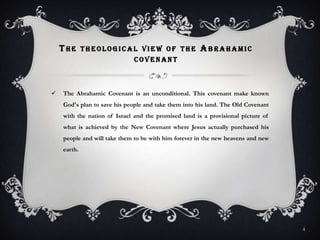 The theological view of the Abrahamic covenantThe Abrahamic Covenant is an unconditional. This covenant make known God's plan to save his people and take them into his land. The Old Covenant with the nation of Israel and the promised land is a provisional picture of what is achieved by the New Covenant where Jesus actually purchased his people and will take them to be with him forever in the new heavens and new earth.4