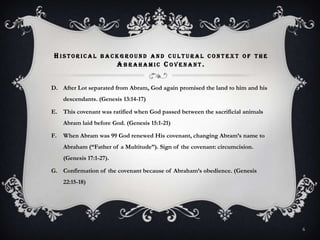Historical background and cultural context of the Abrahamic Covenant.After Lot separated from Abram, God again promised the land to him and his descendants. (Genesis 13:14-17)This covenant was ratified when God passed between the sacrificial animals Abram laid before God. (Genesis 15:1-21)When Abram was 99 God renewed His covenant, changing Abram’s name to Abraham (“Father of a Multitude”). Sign of the covenant: circumcision. (Genesis 17:1-27).Confirmation of the covenant because of Abraham’s obedience. (Genesis 22:15-18)6