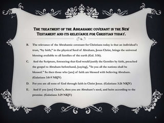 The treatment of the Abrahamic covenant in the New Testament and its relevance for Christian today.The relevance of the Abrahamic covenant for Christians today is that an individual's trust, “by faith,” in the physical Seed of Abraham, Jesus Christ, brings the universal  blessing available to all families of the earth (Gal. 3:16).And the Scripture, foreseeing that God would justify the Gentiles by faith, preached the gospel to Abraham beforehand, [saying], "In you all the nations shall be blessed." So then those who [are] of faith are blessed with believing Abraham. (Galatians 3:8-9 NKJV)For you are all sons of God through faith in Christ Jesus. (Galatians 3:26 NKJV)And if you [are] Christ's, then you are Abraham's seed, and heirs according to the promise. (Galatians 3:29 NKJV)8