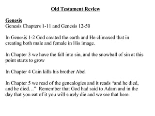Old Testament Review Genesis Genesis Chapters 1-11 and Genesis 12-50 In Genesis 1-2 God created the earth and He climaxed that in creating both male and female in His image. In Chapter 3 we have the fall into sin, and the snowball of sin at this point starts to grow In Chapter 4 Cain kills his brother Abel In Chapter 5 we read of the genealogies and it reads “and he died, and he died…”  Remember that God had said to Adam and in the day that you eat of it you will surely die and we see that here. 
