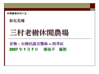 三村老樹休閒農場 音樂：台灣民謠交響曲 -- 四季紅 2007 年 1 月 7 日　 鄭福平　攝製 休閒農場系列十五： 彰化花壇   