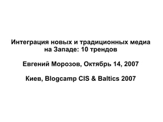 Интеграция новых и традиционных медиа на Западе: 10 трендов Евгений Морозов, Октябрь 14, 2007 Киев, Blogcamp CIS & Baltics 2007 