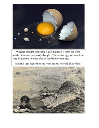 Whether or not the universe is cooling down it turns out to be
smaller than was previously thought. The cosmic egg we came from
may be just one of many similar parallel universe eggs.
I am still very focused on my work and try to avoid distractions.
On my .
I

I

 