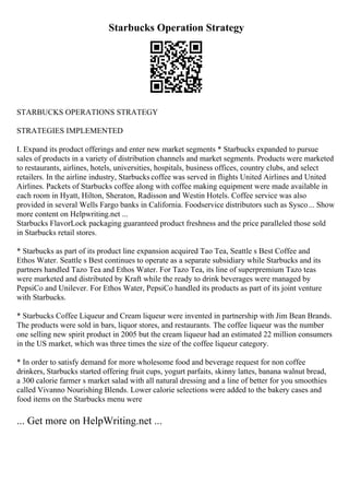 Starbucks Operation Strategy
STARBUCKS OPERATIONS STRATEGY
STRATEGIES IMPLEMENTED
I. Expand its product offerings and enter new market segments * Starbucks expanded to pursue
sales of products in a variety of distribution channels and market segments. Products were marketed
to restaurants, airlines, hotels, universities, hospitals, business offices, country clubs, and select
retailers. In the airline industry, Starbucks coffee was served in flights United Airlines and United
Airlines. Packets of Starbucks coffee along with coffee making equipment were made available in
each room in Hyatt, Hilton, Sheraton, Radisson and Westin Hotels. Coffee service was also
provided in several Wells Fargo banks in California. Foodservice distributors such as Sysco... Show
more content on Helpwriting.net ...
Starbucks FlavorLock packaging guaranteed product freshness and the price paralleled those sold
in Starbucks retail stores.
* Starbucks as part of its product line expansion acquired Tao Tea, Seattle s Best Coffee and
Ethos Water. Seattle s Best continues to operate as a separate subsidiary while Starbucks and its
partners handled Tazo Tea and Ethos Water. For Tazo Tea, its line of superpremium Tazo teas
were marketed and distributed by Kraft while the ready to drink beverages were managed by
PepsiCo and Unilever. For Ethos Water, PepsiCo handled its products as part of its joint venture
with Starbucks.
* Starbucks Coffee Liqueur and Cream liqueur were invented in partnership with Jim Bean Brands.
The products were sold in bars, liquor stores, and restaurants. The coffee liqueur was the number
one selling new spirit product in 2005 but the cream liqueur had an estimated 22 million consumers
in the US market, which was three times the size of the coffee liqueur category.
* In order to satisfy demand for more wholesome food and beverage request for non coffee
drinkers, Starbucks started offering fruit cups, yogurt parfaits, skinny lattes, banana walnut bread,
a 300 calorie farmer s market salad with all natural dressing and a line of better for you smoothies
called Vivanno Nourishing Blends. Lower calorie selections were added to the bakery cases and
food items on the Starbucks menu were
... Get more on HelpWriting.net ...
 
