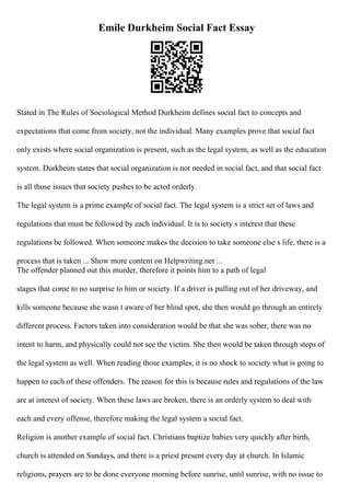 Emile Durkheim Social Fact Essay
Stated in The Rules of Sociological Method Durkheim defines social fact to concepts and
expectations that come from society, not the individual. Many examples prove that social fact
only exists where social organization is present, such as the legal system, as well as the education
system. Durkheim states that social organization is not needed in social fact, and that social fact
is all those issues that society pushes to be acted orderly.
The legal system is a prime example of social fact. The legal system is a strict set of laws and
regulations that must be followed by each individual. It is to society s interest that these
regulations be followed. When someone makes the decision to take someone else s life, there is a
process that is taken ... Show more content on Helpwriting.net ...
The offender planned out this murder, therefore it points him to a path of legal
stages that come to no surprise to him or society. If a driver is pulling out of her driveway, and
kills someone because she wasn t aware of her blind spot, she then would go through an entirely
different process. Factors taken into consideration would be that she was sober, there was no
intent to harm, and physically could not see the victim. She then would be taken through steps of
the legal system as well. When reading those examples, it is no shock to society what is going to
happen to each of these offenders. The reason for this is because rules and regulations of the law
are at interest of society. When these laws are broken, there is an orderly system to deal with
each and every offense, therefore making the legal system a social fact.
Religion is another example of social fact. Christians baptize babies very quickly after birth,
church is attended on Sundays, and there is a priest present every day at church. In Islamic
religions, prayers are to be done everyone morning before sunrise, until sunrise, with no issue to
 