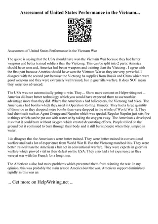 Assessment of United States Performance in the Vietnam...
Assessment of United States Performance in the Vietnam War
The quote is saying that the USA should have won the Vietnam War because they had better
weapons and better trained soldiers than the Vietcong. This can be split into 2 parts: America
should have won and, America had better weapons and training than the Vietcong . I agree with
the first part because America should have won the Vietnam War as they are very powerful. I
disagree with the second part because the Vietcong ha supplies from Russia and China which were
good weapons and they were extremely well trained, but in guerrilla warfare. It does NOT mean
they were less advanced.
The USA was not automatically going to win. They ... Show more content on Helpwriting.net ...
America did have better technology which you would have expected them to use toothier
advantage more than they did. Where the American s had helicopters, the Vietcong had bikes. The
American s had bombs which they used in Operation Rolling Thunder. They had a large quantity
of them too as they dropped more bombs than were dropped in the whole of World War II. They
had chemicals such as Agent Orange and Napalm which was special. Regular Napalm just sets fire
to things which can be put out with water or by taking the oxygen away. The American s developed
it so that it could burn without oxygen which created devastating effects. People rolled on the
ground but it continued to burn through their body and it still burnt people when they jumped in
water.
I do disagree that the American s were better trained. They were better trained in conventional
warfare and had a lot of experience from World War II. But the Vietcong matched this. They were
better trained than the American s but not in conventional warfare. They were experts in guerrilla
warfare which proved vital in their defeat on the USA. They also had a lot experience as they
were at war with the French for a long time.
The American s also had more problems which prevented them from winning the war. In my
opinion, this was probably the main reason America lost the war. American support diminished
rapidly as this was an
... Get more on HelpWriting.net ...
 