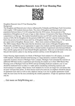 Houghton Hancock Area 25 Year Housing Plan
Houghton Hancock Area 25 Year Housing Plan
Background
The Houghton and Hancock area is heavy influenced by Finlandia and Michigan Tech Universities
with roughly 7,500 students between them. The cities of Houghton and Hancock had a total
population between them of 12,342 using data from the 2010 census. Seven percent of the
population of Houghton are 65 years of age or older whereas 13.8 percent of the State of Michigan
s population is of that age. The median household income was $27,661 and the median family
income of $56,146 for Houghton for the period of 2009 2013 with 42.1 percent of persons falling
below the poverty level (US Census and City of Houghton Master Plan). There are 1,734.1 persons
per square mile in Houghton. Because more ... Show more content on Helpwriting.net ...
The 2006 Campus Master Plan states that the dormitory style rooms of Douglas Houghton Hall,
Wadsworth, and McNair are not appropriate to upper class students and that apartment style housing
is needed. As of 2015, Michigan Tech offers a limited number of apartment units between Hillside
Place and the aging and out of style Daniell Heights apartments. There are several hotels in the area
that provide tourists a place to stay during summers and key events throughout the year.
Future Housing Approximately two thirds of Michigan Tech students live off campus, so around
4,600 students. Students demand rental housing so a large demand is created in Houghton,
especially locations closest to Michigan Tech s campus. Michigan Tech estimated the need for an
additional 400 beds mostly in apartment style housing for student use in their 2006 Master Plan.
Housing costs at Michigan Tech run $9393 and up (including food) per academic year so rent
should be marketed lower to make it a viable option considering commuting expenses and
inconveniences to campus. Many houses Tech students live in now are larger low cost homes that
are past/ well past their prime. As these houses need to be removed, an emphasis should be placed
on apartment style units as well as semi, duplexes and up. Low rise or garden apartments would
make the most sense for the area considering the smaller population. A high rise apartment should
only be
... Get more on HelpWriting.net ...
 