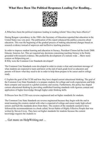 What Have Been The Political Responses Leading For Reading...
A.What have been the political responses leading to reading reform? Have they been effective?
During Reagan s presidency in the 1980 s the Secretary of Education reported that education in the
United States was very poor. The publication of this report enhanced the publics concerns about
education. This was the beginning of the gradual process of making educational changes based on
research evidence instead of unproven and ineffective teaching practices.
In order to improve student learning and education in literacy, President Clinton led the Goals 2000:
Educate America Act. This act required any decisions concerning teaching literacy to be firmly
grounded with research evidence. She pushed the development of a nations wide ... Show more
content on Helpwriting.net ...
B.Why were the Common Core Standards developed?
The Common Core Standards were developed in order to create a clear and consistent message of
what students are expected to learn and know at the end of each grade level so educators and
parents will know what they need to do in order to help them prepare to be career and/or college
ready.
C.Explain the goal of the CCSS and how they have shaped current educational thinking. The goal of
the Common Core State Standards is to prepare students for college and work expectations and help
them compete and succeed in a global economy and society. Furthermore, this policy has shaped
current educational thinking by providing established learning standards with rigorous content and
application of higher knowledge through higher order thinking skills.
D.Discuss how the CCSS were reverse engineered and set higher standards for students.
The Common Core State Standards are reverse engineered because they begin with the end in
mind meaning the creators started with what is expected of college and career ready high school
seniors and built the standards down from there. The creators of the standards seemed to have
followed the recommendations in a book called, Seven Habits of Highly Effective People that was
written by Steven Covey. They have set higher standards for students because the content
knowledge requires the students to
... Get more on HelpWriting.net ...
 