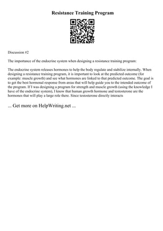 Resistance Training Program
Discussion #2
The importance of the endocrine system when designing a resistance training program:
The endocrine system releases hormones to help the body regulate and stabilize internally. When
designing a resistance training program, it is important to look at the predicted outcome (for
example: muscle growth) and see what hormones are linked to that predicted outcome. The goal is
to get the best hormonal response from areas that will help guide you to the intended outcome of
the program. If I was designing a program for strength and muscle growth (using the knowledge I
have of the endocrine system), I know that human growth hormone and testosterone are the
hormones that will play a large role there. Since testosterone directly interacts
... Get more on HelpWriting.net ...
 