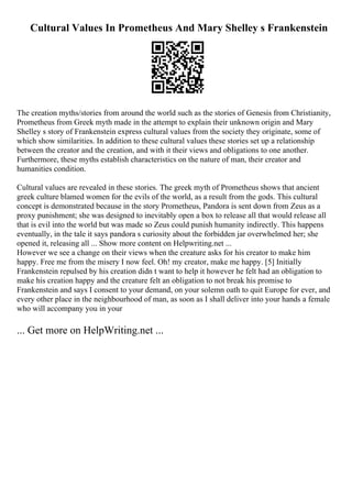 Cultural Values In Prometheus And Mary Shelley s Frankenstein
The creation myths/stories from around the world such as the stories of Genesis from Christianity,
Prometheus from Greek myth made in the attempt to explain their unknown origin and Mary
Shelley s story of Frankenstein express cultural values from the society they originate, some of
which show similarities. In addition to these cultural values these stories set up a relationship
between the creator and the creation, and with it their views and obligations to one another.
Furthermore, these myths establish characteristics on the nature of man, their creator and
humanities condition.
Cultural values are revealed in these stories. The greek myth of Prometheus shows that ancient
greek culture blamed women for the evils of the world, as a result from the gods. This cultural
concept is demonstrated because in the story Prometheus, Pandora is sent down from Zeus as a
proxy punishment; she was designed to inevitably open a box to release all that would release all
that is evil into the world but was made so Zeus could punish humanity indirectly. This happens
eventually, in the tale it says pandora s curiosity about the forbidden jar overwhelmed her; she
opened it, releasing all ... Show more content on Helpwriting.net ...
However we see a change on their views when the creature asks for his creator to make him
happy. Free me from the misery I now feel. Oh! my creator, make me happy. [5] Initially
Frankenstein repulsed by his creation didn t want to help it however he felt had an obligation to
make his creation happy and the creature felt an obligation to not break his promise to
Frankenstein and says I consent to your demand, on your solemn oath to quit Europe for ever, and
every other place in the neighbourhood of man, as soon as I shall deliver into your hands a female
who will accompany you in your
... Get more on HelpWriting.net ...
 