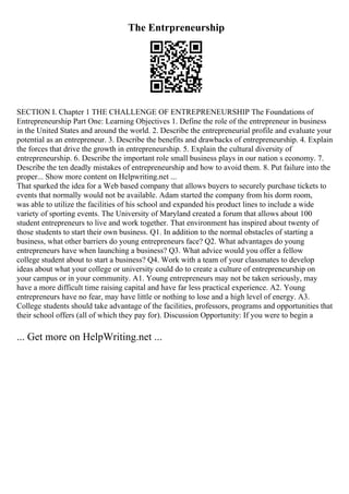 The Entrpreneurship
SECTION I. Chapter 1 THE CHALLENGE OF ENTREPRENEURSHIP The Foundations of
Entrepreneurship Part One: Learning Objectives 1. Define the role of the entrepreneur in business
in the United States and around the world. 2. Describe the entrepreneurial profile and evaluate your
potential as an entrepreneur. 3. Describe the benefits and drawbacks of entrepreneurship. 4. Explain
the forces that drive the growth in entrepreneurship. 5. Explain the cultural diversity of
entrepreneurship. 6. Describe the important role small business plays in our nation s economy. 7.
Describe the ten deadly mistakes of entrepreneurship and how to avoid them. 8. Put failure into the
proper... Show more content on Helpwriting.net ...
That sparked the idea for a Web based company that allows buyers to securely purchase tickets to
events that normally would not be available. Adam started the company from his dorm room,
was able to utilize the facilities of his school and expanded his product lines to include a wide
variety of sporting events. The University of Maryland created a forum that allows about 100
student entrepreneurs to live and work together. That environment has inspired about twenty of
those students to start their own business. Q1. In addition to the normal obstacles of starting a
business, what other barriers do young entrepreneurs face? Q2. What advantages do young
entrepreneurs have when launching a business? Q3. What advice would you offer a fellow
college student about to start a business? Q4. Work with a team of your classmates to develop
ideas about what your college or university could do to create a culture of entrepreneurship on
your campus or in your community. A1. Young entrepreneurs may not be taken seriously, may
have a more difficult time raising capital and have far less practical experience. A2. Young
entrepreneurs have no fear, may have little or nothing to lose and a high level of energy. A3.
College students should take advantage of the facilities, professors, programs and opportunities that
their school offers (all of which they pay for). Discussion Opportunity: If you were to begin a
... Get more on HelpWriting.net ...
 