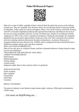 Palm Oil Research Papers
Palm oil is a type of edible vegetable oil that is derived from the palm fruit, grown on the African
oil palm tree. They are originally from Western Africa, but can develop wherever heat and rainfall
are abundant. Today, palm oil is grown throughout Africa, Asia, North America, and South America,
with 85% of all palm oilglobally produced and exported from Indonesia and Malaysia but most of
the time not using sustainable measures. In total, 50 million tons of palm oil is produced annually,
supplying over 30% of the world s vegetable oil production. During the past decade, the orangutan
population has decreased by approximately 50 percent in the wild. This is primarily due to human
activities including rainforest destruction for palm oil plantations. At present, 80 percent of
orangutan habitat has been altered or lost. Wildlife such as orangutans has been found buried alive,
killed from machete attacks, guns and other weaponry.
WHY LOCATION IS IMPORTANT :
Palm oil can only grow in a tropical climate, and due to demand rainforest is being cleared to make
way for new plantations.
*FOCUSING ON THE SOUTHEAST ASIA AREA
LINKED TO OTHER ISSUES
Deforestation
Habitat degradation
Climate change
Animal cruelty
Indigenous rights abuse in the countries where it is produced
WHO IS INVOLVED
Nestle company
Mars company
Forced labor
Child labor
Consumer
IMPACT ON PEOPLE
The palm oil industry is also linked to major human rights violations. While palm oil production
violates many
... Get more on HelpWriting.net ...
 