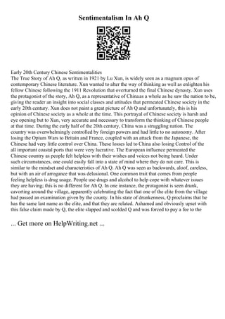Sentimentalism In Ah Q
Early 20th Century Chinese Sentimentalities
The True Story of Ah Q, as written in 1921 by Lu Xun, is widely seen as a magnum opus of
contemporary Chinese literature. Xun wanted to alter the way of thinking as well as enlighten his
fellow Chinese following the 1911 Revolution that overturned the final Chinese dynasty. Xun uses
the protagonist of the story, Ah Q, as a representative of Chinaas a whole as he saw the nation to be,
giving the reader an insight into social classes and attitudes that permeated Chinese society in the
early 20th century. Xun does not paint a great picture of Ah Q and unfortunately, this is his
opinion of Chinese society as a whole at the time. This portrayal of Chinese society is harsh and
eye opening but to Xun, very accurate and necessary to transform the thinking of Chinese people
at that time. During the early half of the 20th century, China was a struggling nation. The
country was overwhelmingly controlled by foreign powers and had little to no autonomy. After
losing the Opium Wars to Britain and France, coupled with an attack from the Japanese, the
Chinese had very little control over China. These losses led to China also losing Control of the
all important coastal ports that were very lucrative. The European influence permeated the
Chinese country as people felt helpless with their wishes and voices not being heard. Under
such circumstances, one could easily fall into a state of mind where they do not care. This is
similar to the mindset and characteristics of Ah Q. Ah Q was seen as backwards, aloof, careless,
but with an air of arrogance that was delusional. One common trait that comes from people
feeling helpless is drug usage. People use drugs and alcohol to help cope with whatever issues
they are having; this is no different for Ah Q. In one instance, the protagonist is seen drunk,
cavorting around the village, apparently celebrating the fact that one of the elite from the village
had passed an examination given by the county. In his state of drunkenness, Q proclaims that he
has the same last name as the elite, and that they are related. Ashamed and obviously upset with
this false claim made by Q, the elite slapped and scolded Q and was forced to pay a fee to the
... Get more on HelpWriting.net ...
 