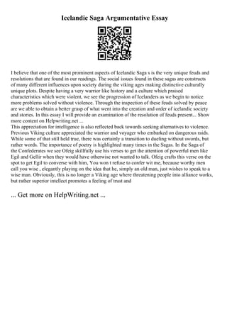 Icelandic Saga Argumentative Essay
I believe that one of the most prominent aspects of Icelandic Saga s is the very unique feuds and
resolutions that are found in our readings. The social issues found in these sagas are constructs
of many different influences upon society during the viking ages making distinctive culturally
unique plots. Despite having a very warrior like history and a culture which praised
characteristics which were violent, we see the progression of Icelanders as we begin to notice
more problems solved without violence. Through the inspection of these feuds solved by peace
are we able to obtain a better grasp of what went into the creation and order of icelandic society
and stories. In this essay I will provide an examination of the resolution of feuds present... Show
more content on Helpwriting.net ...
This appreciation for intelligence is also reflected back towards seeking alternatives to violence.
Previous Viking culture appreciated the warrior and voyager who embarked on dangerous raids.
While some of that still held true, there was certainly a transition to dueling without swords, but
rather words. The importance of poetry is highlighted many times in the Sagas. In the Saga of
the Confederates we see Ofeig skillfully use his verses to get the attention of powerful men like
Egil and Gellir when they would have otherwise not wanted to talk. Ofeig crafts this verse on the
spot to get Egil to converse with him, You won t refuse to confer wit me, because worthy men
call you wise , elegantly playing on the idea that he, simply an old man, just wishes to speak to a
wise man. Obviously, this is no longer a Viking age where threatening people into alliance works,
but rather superior intellect promotes a feeling of trust and
... Get more on HelpWriting.net ...
 