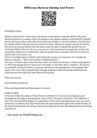 Difference Between Shrimp And Prawn
INTRODUCTION
Shrimp or prawn have various types and species in this aquatic ecosystem. Both of the terms,
shrimp and prawn are usually used by the people in this aquatic industry to described the multiple
species that exist in this world either from freshwater habitats or seawater habitats. Actually there
are slightly different between the used of this two terms. Shrimp are usually used for the shrimp
that are from seawater habitat while the prawn term are used to indicate the shrimp from the
freshwater habitat. However this two terms are not really known by the people that out from the
aquaculture industry to be differentiate. Only the people that are familiar with this two terms are
tend to used it in a correct way.
There are multiple species of prawn and shrimp that occupy our ecosystem. For example are
Penaeus monodon ... Show more content on Helpwriting.net ...
The name of Taura is taken from the name of the river where this disease is firstly being reported
in 1992 from shrimps farm in Taura river of Ecuador. It will effect the P. vannamei . this disease
are originally confined to farms in Americas and the it is also propagated to Asia shrimps farm
region. This virus will be spread mainly through shipping of infected animals and broodstock.
Listed diseases that effect the Tiger Prawn (P.monodon)
White spot disease.
Early Mortality Syndrome
Infectious hypodermal and haematopoietic necrosis.
CONCLUSION
In the nut of shell, the culture of Tiger Prawns in South East Asia has been undergoes great
development that helps in increasing the values of the Asia prawns and profit. This industries is
one of the most profitable industry in aquacultures if the correct and appropriate ways have been
carried out. In addition, this Tiger Prawn have the high demand throughout the world. Besides, all
the frozen head on,head off and also the peeled shrimp are the most demanding products that being
exported out
... Get more on HelpWriting.net ...
 