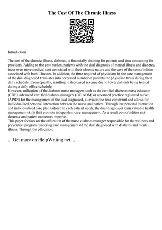 The Cost Of The Chronic Illness
Introduction
The cost of the chronic illness, diabetes, is financially draining for patients and time consuming for
providers. Adding to the cost burden, patients with the dual diagnosis of mental illness and diabetes,
incur even more medical cost associated with their chronic nature and the care of the comorbidities
associated with both illnesses. In addition, the time required of physicians in the care management
of the dual diagnosed translates into decreased number of patients the physician treats during their
daily schedule. Consequently, resulting in decreased revenue due to fewer patients being treated
during a daily office schedule.
However, utilization of the diabetes nurse managers such as the certified diabetes nurse educator
(CDE), advanced certified diabetes managers (BC ADM) or advanced practice registered nurse
(APRN) for the management of the dual diagnosed, alleviates the time constraint and allows for
individualized personal interaction between the nurse and patient. Through the personal interaction
and individualized care plan tailored to each patient needs, the dual diagnosed learn valuable health
management skills that promote independent care management. As a result comorbidities risk
decrease and patient outcomes improve.
This paper focuses on the utilization of the nurse diabetes manager responsible for the wellness and
prevention program rendering care management of the dual diagnosed with diabetes and mental
illness. Through the education,
... Get more on HelpWriting.net ...
 