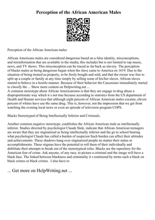 Perception of the African American Males
Perception of the African American males
African Americans males are considered dangerous based on a false identity, misconceptions,
and misinformation that are available in the media; this includes but is not limited to rap music,
news, and TV shows. This misconception can be traced as far back as slavery. The perception
of blacks males as being dangerous began when the slave came to America on 1619. Due to the
situation of being treated as property, to be freely bought and sold, and that the owner was free to
split up a couple or family at any time simply by selling some of his/her slaves. African slaves
started to behave in a hostile manner. Because of their behavior the Caucasians immediately started
to classify the ... Show more content on Helpwriting.net ...
A common stereotype about African Americanmen is that they are engage in drug abuse a
disproportionate way which it s not true because according to statistics from the US department of
Health and Human services that although eight percent of African American males cocaine, eleven
percent of whites have use the same drug. This is, however, not the impression that we get from
watching the evening local news or even an episode of television program COPS.
Blacks Stereotyped of Being Intellectually Inferior and Criminals.
Another common negative stereotype, establishes the African American male as intellectually
inferior. Studies directed by psychologist Claude Stale, indicate that African American teenagers
are aware that they are stigmatized as being intellectually inferior and the go to school bearing
what psychologist Claude has called a burden of suspicion Such burden can affect their attitudes
and achievements. These shadows hang over stigmatized people no matter their status or
accomplishments. These stigmas have the potential to roll them of their individually and
debilitate their attempts to break out of the stereotypical roles. Blacks are the repository for the
American fear of crime. Ask anyone, of any race, to picture a criminal and the image will have a
black face. The linked between blackness and criminality it s routinized by terms such a black on
black crimes or black crimes . I also have to
... Get more on HelpWriting.net ...
 