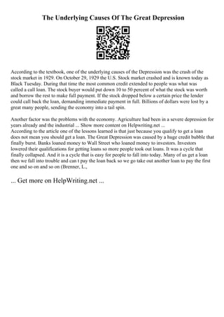 The Underlying Causes Of The Great Depression
According to the textbook, one of the underlying causes of the Depression was the crash of the
stock market in 1929. On October 29, 1929 the U.S. Stock market crashed and is known today as
Black Tuesday. During that time the most common credit extended to people was what was
called a call loan. The stock buyer would put down 10 to 50 percent of what the stock was worth
and borrow the rest to make full payment. If the stock dropped below a certain price the lender
could call back the loan, demanding immediate payment in full. Billions of dollars were lost by a
great many people, sending the economy into a tail spin.
Another factor was the problems with the economy. Agriculture had been in a severe depression for
years already and the industrial ... Show more content on Helpwriting.net ...
According to the article one of the lessons learned is that just because you qualify to get a loan
does not mean you should get a loan. The Great Depression was caused by a huge credit bubble that
finally burst. Banks loaned money to Wall Street who loaned money to investors. Investors
lowered their qualifications for getting loans so more people took out loans. It was a cycle that
finally collapsed. And it is a cycle that is easy for people to fall into today. Many of us get a loan
then we fall into trouble and can t pay the loan back so we go take out another loan to pay the first
one and so on and so on (Brenner, L.,
... Get more on HelpWriting.net ...
 