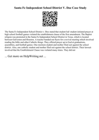 Santa Fe Independent School District V. Doe Case Study
The Santa Fe Independent School District v. Doe stated that student led/ student initiated prayer at
high school football games violated the establishment clause of the first amendment. The Baptist
religion was promoted in the Santa Fe Independent School District in Texas, which is located
between Galveston and Houston. A teacher handed out flyers for a revival meeting which involved
reading the bible and other Catholic things. They offered prayer up to God at graduations,
assemblies, and football games. One mormon student and mother filed suit against the school
district. Also, one catholic student and mother filed suit against the school district. Their lawsuit
involved that the Establishment Clause was violated many times. They did not
... Get more on HelpWriting.net ...
 