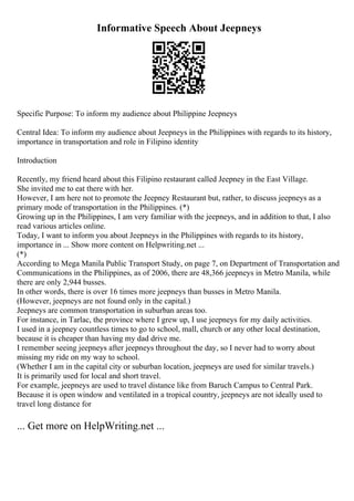 Informative Speech About Jeepneys
Specific Purpose: To inform my audience about Philippine Jeepneys
Central Idea: To inform my audience about Jeepneys in the Philippines with regards to its history,
importance in transportation and role in Filipino identity
Introduction
Recently, my friend heard about this Filipino restaurant called Jeepney in the East Village.
She invited me to eat there with her.
However, I am here not to promote the Jeepney Restaurant but, rather, to discuss jeepneys as a
primary mode of transportation in the Philippines. (*)
Growing up in the Philippines, I am very familiar with the jeepneys, and in addition to that, I also
read various articles online.
Today, I want to inform you about Jeepneys in the Philippines with regards to its history,
importance in ... Show more content on Helpwriting.net ...
(*)
According to Mega Manila Public Transport Study, on page 7, on Department of Transportation and
Communications in the Philippines, as of 2006, there are 48,366 jeepneys in Metro Manila, while
there are only 2,944 busses.
In other words, there is over 16 times more jeepneys than busses in Metro Manila.
(However, jeepneys are not found only in the capital.)
Jeepneys are common transportation in suburban areas too.
For instance, in Tarlac, the province where I grew up, I use jeepneys for my daily activities.
I used in a jeepney countless times to go to school, mall, church or any other local destination,
because it is cheaper than having my dad drive me.
I remember seeing jeepneys after jeepneys throughout the day, so I never had to worry about
missing my ride on my way to school.
(Whether I am in the capital city or suburban location, jeepneys are used for similar travels.)
It is primarily used for local and short travel.
For example, jeepneys are used to travel distance like from Baruch Campus to Central Park.
Because it is open window and ventilated in a tropical country, jeepneys are not ideally used to
travel long distance for
... Get more on HelpWriting.net ...
 