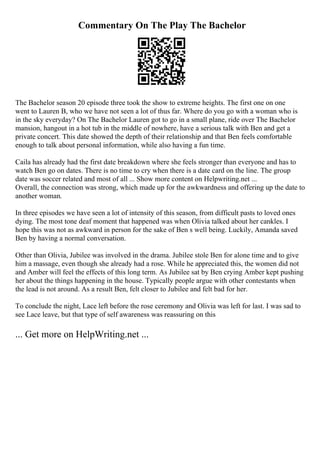 Commentary On The Play The Bachelor
The Bachelor season 20 episode three took the show to extreme heights. The first one on one
went to Lauren B, who we have not seen a lot of thus far. Where do you go with a woman who is
in the sky everyday? On The Bachelor Lauren got to go in a small plane, ride over The Bachelor
mansion, hangout in a hot tub in the middle of nowhere, have a serious talk with Ben and get a
private concert. This date showed the depth of their relationship and that Ben feels comfortable
enough to talk about personal information, while also having a fun time.
Caila has already had the first date breakdown where she feels stronger than everyone and has to
watch Ben go on dates. There is no time to cry when there is a date card on the line. The group
date was soccer related and most of all ... Show more content on Helpwriting.net ...
Overall, the connection was strong, which made up for the awkwardness and offering up the date to
another woman.
In three episodes we have seen a lot of intensity of this season, from difficult pasts to loved ones
dying. The most tone deaf moment that happened was when Olivia talked about her cankles. I
hope this was not as awkward in person for the sake of Ben s well being. Luckily, Amanda saved
Ben by having a normal conversation.
Other than Olivia, Jubilee was involved in the drama. Jubilee stole Ben for alone time and to give
him a massage, even though she already had a rose. While he appreciated this, the women did not
and Amber will feel the effects of this long term. As Jubilee sat by Ben crying Amber kept pushing
her about the things happening in the house. Typically people argue with other contestants when
the lead is not around. As a result Ben, felt closer to Jubilee and felt bad for her.
To conclude the night, Lace left before the rose ceremony and Olivia was left for last. I was sad to
see Lace leave, but that type of self awareness was reassuring on this
... Get more on HelpWriting.net ...
 