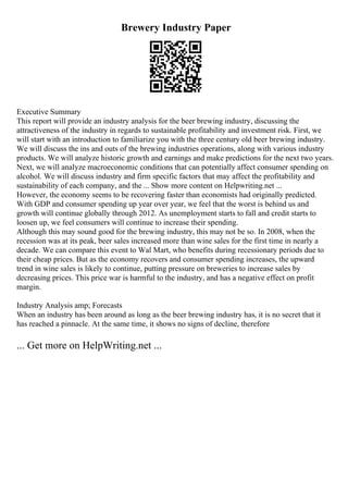 Brewery Industry Paper
Executive Summary
This report will provide an industry analysis for the beer brewing industry, discussing the
attractiveness of the industry in regards to sustainable profitability and investment risk. First, we
will start with an introduction to familiarize you with the three century old beer brewing industry.
We will discuss the ins and outs of the brewing industries operations, along with various industry
products. We will analyze historic growth and earnings and make predictions for the next two years.
Next, we will analyze macroeconomic conditions that can potentially affect consumer spending on
alcohol. We will discuss industry and firm specific factors that may affect the profitability and
sustainability of each company, and the ... Show more content on Helpwriting.net ...
However, the economy seems to be recovering faster than economists had originally predicted.
With GDP and consumer spending up year over year, we feel that the worst is behind us and
growth will continue globally through 2012. As unemployment starts to fall and credit starts to
loosen up, we feel consumers will continue to increase their spending.
Although this may sound good for the brewing industry, this may not be so. In 2008, when the
recession was at its peak, beer sales increased more than wine sales for the first time in nearly a
decade. We can compare this event to Wal Mart, who benefits during recessionary periods due to
their cheap prices. But as the economy recovers and consumer spending increases, the upward
trend in wine sales is likely to continue, putting pressure on breweries to increase sales by
decreasing prices. This price war is harmful to the industry, and has a negative effect on profit
margin.
Industry Analysis amp; Forecasts
When an industry has been around as long as the beer brewing industry has, it is no secret that it
has reached a pinnacle. At the same time, it shows no signs of decline, therefore
... Get more on HelpWriting.net ...
 