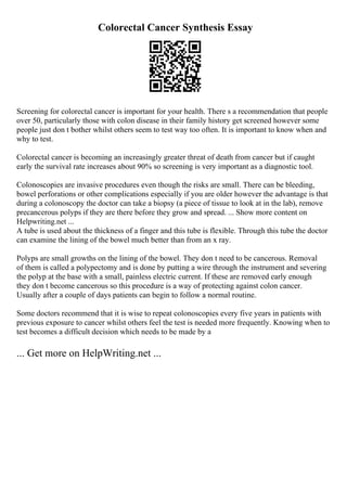 Colorectal Cancer Synthesis Essay
Screening for colorectal cancer is important for your health. There s a recommendation that people
over 50, particularly those with colon disease in their family history get screened however some
people just don t bother whilst others seem to test way too often. It is important to know when and
why to test.
Colorectal cancer is becoming an increasingly greater threat of death from cancer but if caught
early the survival rate increases about 90% so screening is very important as a diagnostic tool.
Colonoscopies are invasive procedures even though the risks are small. There can be bleeding,
bowel perforations or other complications especially if you are older however the advantage is that
during a colonoscopy the doctor can take a biopsy (a piece of tissue to look at in the lab), remove
precancerous polyps if they are there before they grow and spread. ... Show more content on
Helpwriting.net ...
A tube is used about the thickness of a finger and this tube is flexible. Through this tube the doctor
can examine the lining of the bowel much better than from an x ray.
Polyps are small growths on the lining of the bowel. They don t need to be cancerous. Removal
of them is called a polypectomy and is done by putting a wire through the instrument and severing
the polyp at the base with a small, painless electric current. If these are removed early enough
they don t become cancerous so this procedure is a way of protecting against colon cancer.
Usually after a couple of days patients can begin to follow a normal routine.
Some doctors recommend that it is wise to repeat colonoscopies every five years in patients with
previous exposure to cancer whilst others feel the test is needed more frequently. Knowing when to
test becomes a difficult decision which needs to be made by a
... Get more on HelpWriting.net ...
 