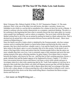 Summary Of The Son Of The Duke Leto And Jessica
Betty Velazquez Mrs. Dehorn English 10 May 19, 2017 Summaries Chapter 1 8: The main
character, Paul, is the son of the duke Leto and Jessica, the duke s secretary; Jessica was
forbidden to give birth to a son but did so nonetheless for a chance to have her son be a Mentat. A
mentat is someone who has similar characteristic as a computer, analytical thinking. The plot is a
bit confusing in the beginning but from what is currently known the story takes place in a society
where people fear intelligence, such as robots or computers. The novel starts with the Reverend
Mother testing Paul to see if he was an animal by putting his hand in a black unknown box. Paul is
declared not an animal but a side conversation between Jessica and the Reverend... Show more
content on Helpwriting.net ...
Since his family moved to Arakis which is inhabited by the Freemen people, who have unique
customs such as washing their hands in a basin before dinner and throwing the dirty water to
peasants, they have discovered how valuable water is. Leto and his family took a trip around the
spice mines in the desert, spice is a sort of product like oil in this society. In the desert Leto is
aware of the huge killer worms and realizes that the Freemen people believe that the spices are
more valuable than their own lives. Leto is extremely angry at this statement and saves the men
mining instead of the spice collecting machine, he gains respect. Over dinner there is tension
between the banker, only known by Soo soo , and Paul due to Paul s probing questions. Kynes, a
guide, defends Paul and the banker appears to be frightened by Kynes. Chapter 17 24 After a
tense conversation between Jessica and Hawat, Leto hears a noise while outside and goes to
investigate where he is shot with a paralyzing dart by Dr. Yueh.Yueh explains to Leto how he is
placing a false tooth that when bitten very hard will dispense poison gas that will kill the Baron,
a Harkonnen. Afterwards Yueh goes to talk to Baron about their deal, an exchange of the duke
for his wife s where abouts, it is discovered that his wife is dead and he is killed as well. Leto is
threatened and he bites down on the false tooth killing Baron s henchmen but Baron escapes.
Jessica and Paul are in
... Get more on HelpWriting.net ...
 